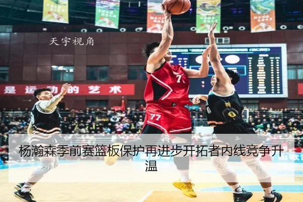 杨瀚森季前赛篮板保护再进步开拓者内线竞争升温